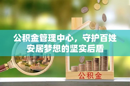晴隆公积金管理中心，守护百姓安居梦想的坚实后盾