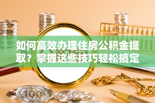 晴隆如何高效办理住房公积金提取？掌握这些技巧轻松搞定