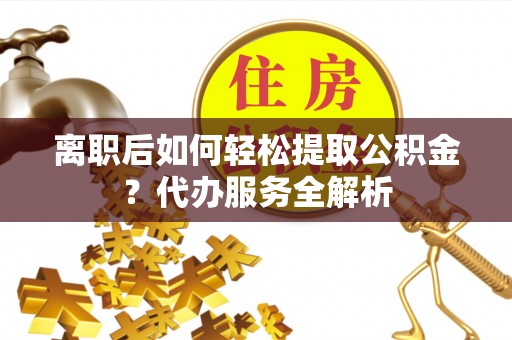 晴隆离职后如何轻松提取公积金？代办服务全解析