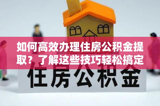晴隆如何高效办理住房公积金提取？了解这些技巧轻松搞定