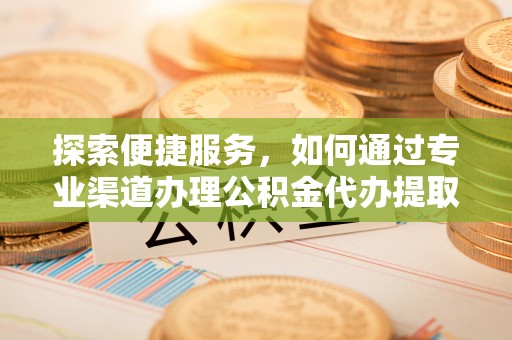 晴隆探索便捷服务，如何通过专业渠道办理公积金代办提取业务