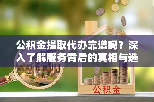 晴隆公积金提取代办靠谱吗？深入了解服务背后的真相与选择指南