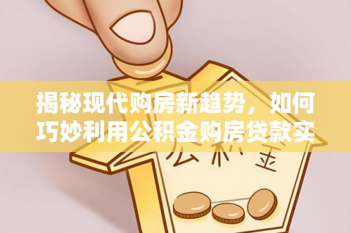 晴隆揭秘现代购房新趋势，如何巧妙利用公积金购房贷款实现梦想家园