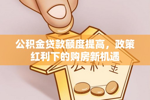 晴隆公积金贷款额度提高，政策红利下的购房新机遇