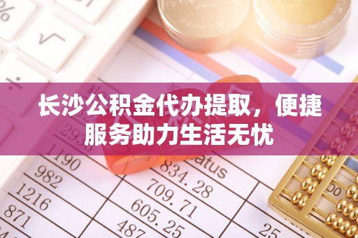 晴隆长沙公积金代办提取，便捷服务助力生活无忧