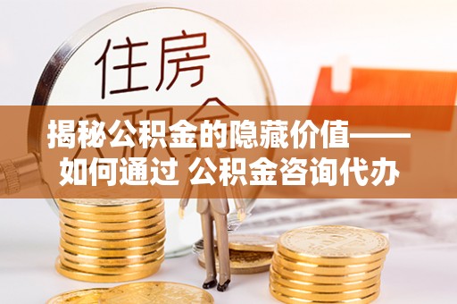 晴隆揭秘公积金的隐藏价值——如何通过 公积金咨询代办提取 优化财富管理