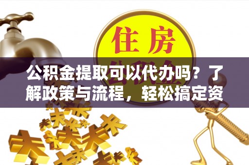 晴隆公积金提取可以代办吗？了解政策与流程，轻松搞定资金提取