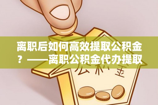 晴隆离职后如何高效提取公积金？——离职公积金代办提取全流程解析