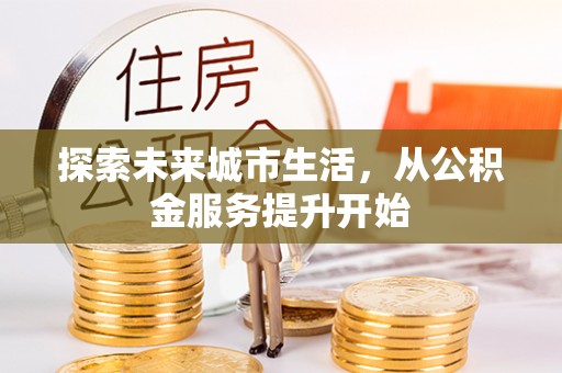 晴隆探索未来城市生活，从公积金服务提升开始