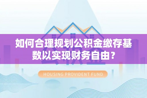 晴隆如何合理规划公积金缴存基数以实现财务自由？