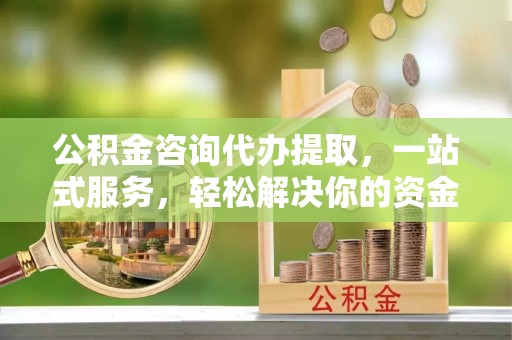 晴隆公积金咨询代办提取，一站式服务，轻松解决你的资金难题