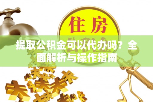 晴隆提取公积金可以代办吗？全面解析与操作指南