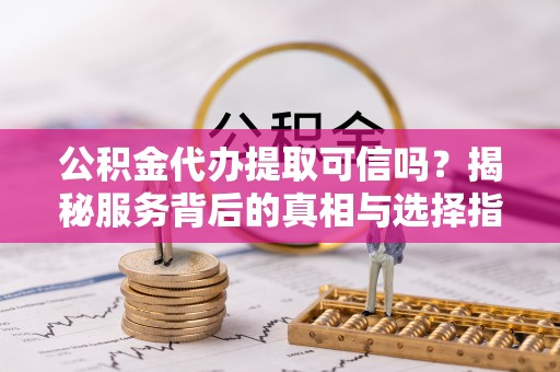 晴隆公积金代办提取可信吗？揭秘服务背后的真相与选择指南