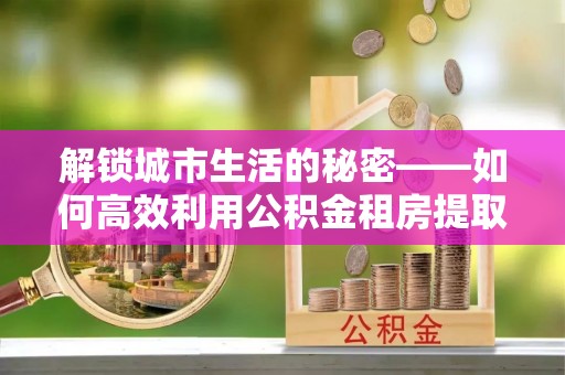 晴隆解锁城市生活的秘密——如何高效利用公积金租房提取政策优化居住体验