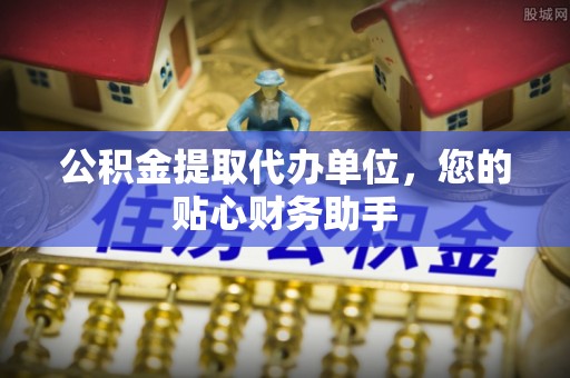 晴隆公积金提取代办单位，您的贴心财务助手