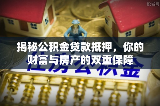 晴隆揭秘公积金贷款抵押，你的财富与房产的双重保障