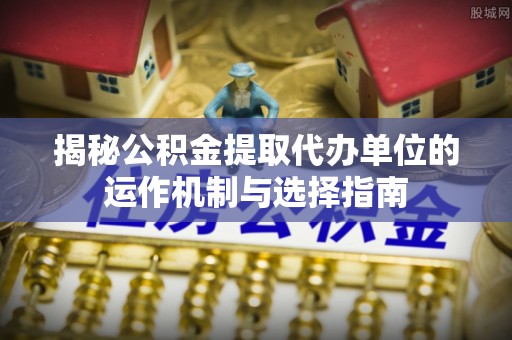 晴隆揭秘公积金提取代办单位的运作机制与选择指南