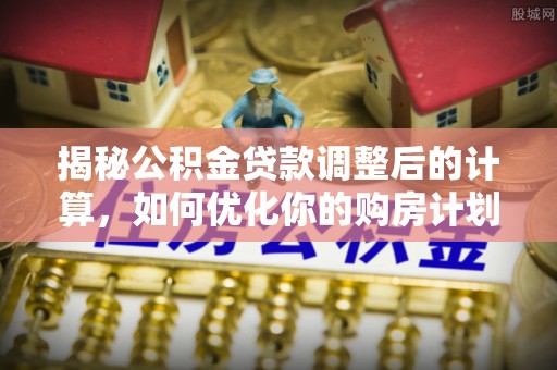 晴隆揭秘公积金贷款调整后的计算，如何优化你的购房计划