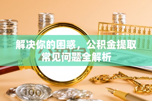 晴隆解决你的困惑，公积金提取常见问题全解析