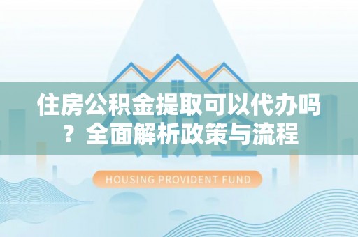 晴隆住房公积金提取可以代办吗？全面解析政策与流程