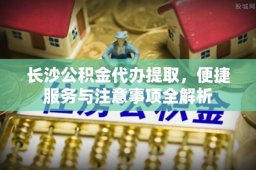 晴隆长沙公积金代办提取，便捷服务与注意事项全解析