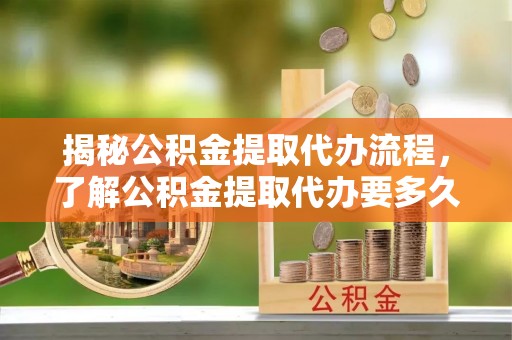 晴隆揭秘公积金提取代办流程，了解公积金提取代办要多久的关键因素