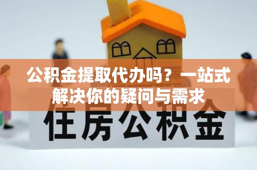 晴隆公积金提取代办吗？一站式解决你的疑问与需求