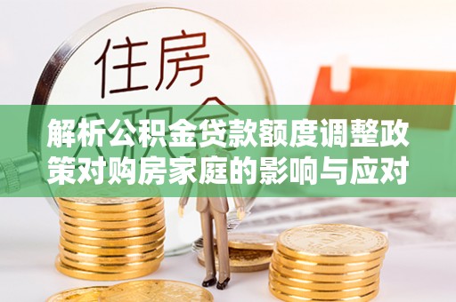晴隆解析公积金贷款额度调整政策对购房家庭的影响与应对策略