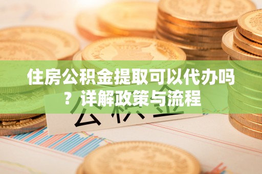 晴隆住房公积金提取可以代办吗？详解政策与流程