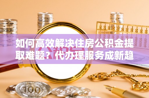 晴隆如何高效解决住房公积金提取难题？代办理服务成新趋势