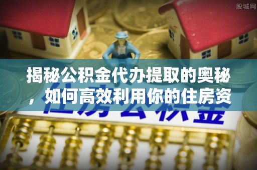 晴隆揭秘公积金代办提取的奥秘，如何高效利用你的住房资金
