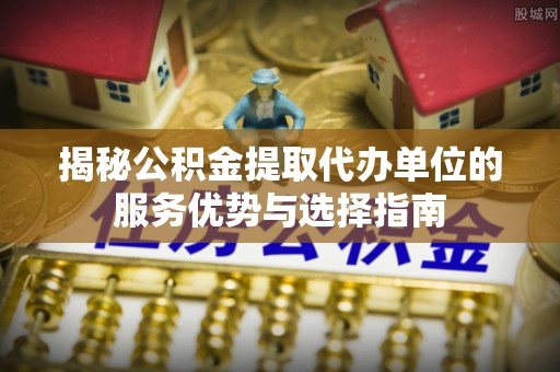 晴隆揭秘公积金提取代办单位的服务优势与选择指南