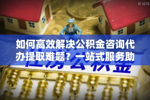 晴隆如何高效解决公积金咨询代办提取难题？一站式服务助您轻松搞定