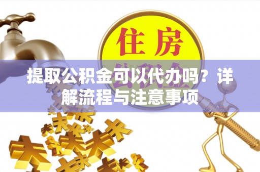 晴隆提取公积金可以代办吗？详解流程与注意事项