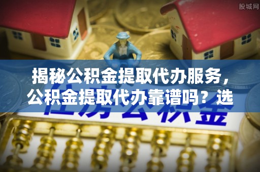 晴隆揭秘公积金提取代办服务，公积金提取代办靠谱吗？选择需谨慎