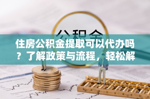 晴隆住房公积金提取可以代办吗？了解政策与流程，轻松解决疑惑