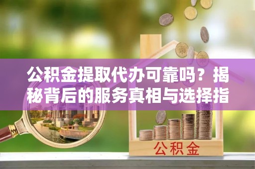 晴隆公积金提取代办可靠吗？揭秘背后的服务真相与选择指南