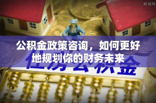 晴隆公积金政策咨询，如何更好地规划你的财务未来