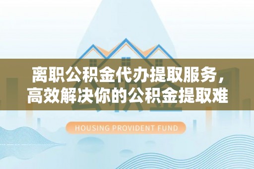晴隆离职公积金代办提取服务，高效解决你的公积金提取难题