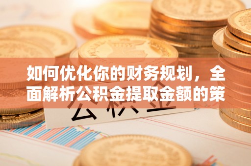 晴隆如何优化你的财务规划，全面解析公积金提取金额的策略与技巧