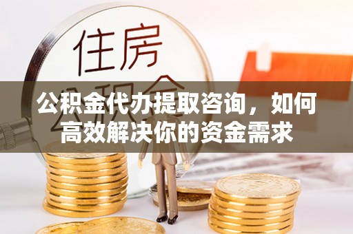 晴隆公积金代办提取咨询，如何高效解决你的资金需求