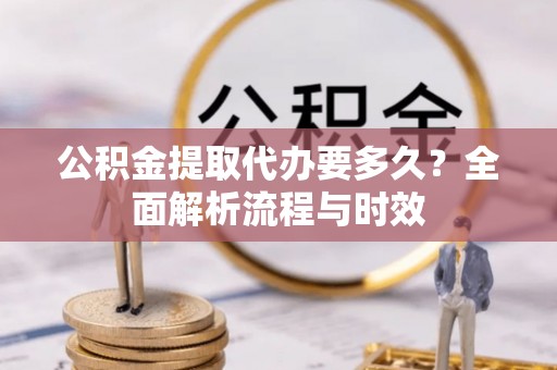 晴隆公积金提取代办要多久？全面解析流程与时效