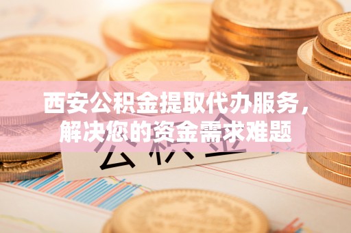 晴隆西安公积金提取代办服务，解决您的资金需求难题