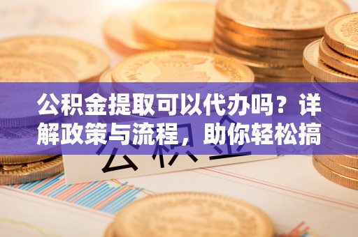 晴隆公积金提取可以代办吗？详解政策与流程，助你轻松搞定！
