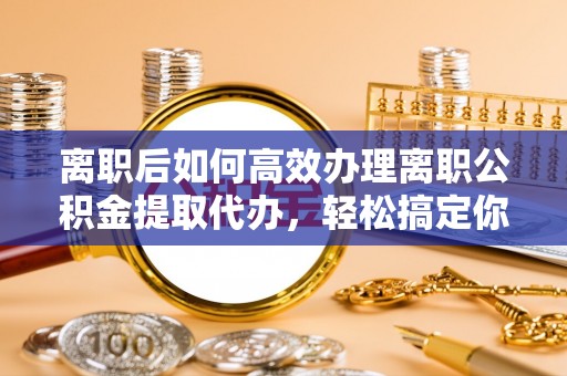 晴隆离职后如何高效办理离职公积金提取代办，轻松搞定你的公积金