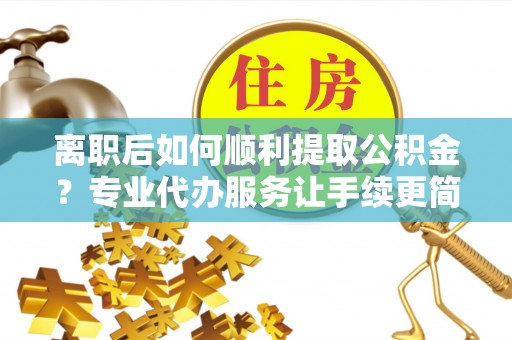 晴隆离职后如何顺利提取公积金？专业代办服务让手续更简单