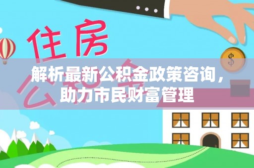 晴隆解析最新公积金政策咨询，助力市民财富管理