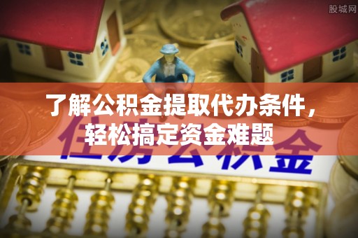 晴隆了解公积金提取代办条件，轻松搞定资金难题