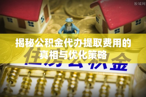 晴隆揭秘公积金代办提取费用的真相与优化策略
