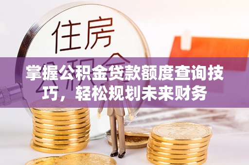 晴隆掌握公积金贷款额度查询技巧，轻松规划未来财务